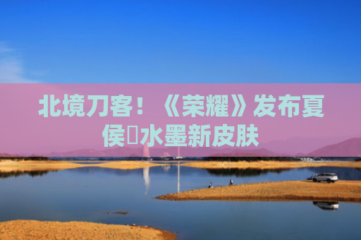 北境刀客！《荣耀》发布夏侯惇水墨新皮肤