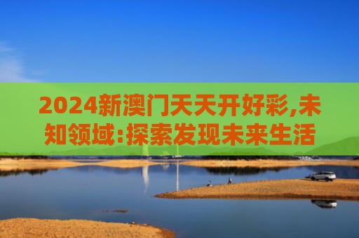 2024新澳门天天开好彩,未知领域:探索发现未来生活新境界