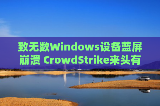 致无数Windows设备蓝屏崩溃 CrowdStrike来头有多大：美国网安头部企业