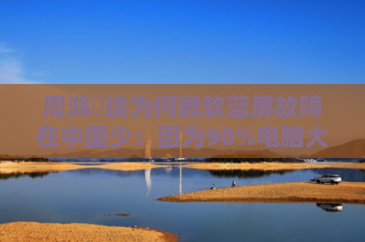 周鸿祎谈为何微软蓝屏故障在中国少：因为90%电脑大多数用360