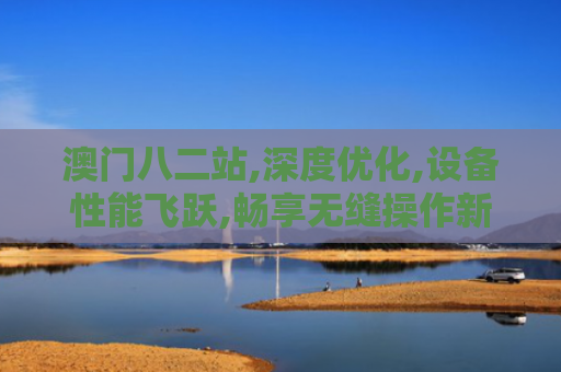 澳门八二站,深度优化,设备性能飞跃,畅享无缝操作新高度！