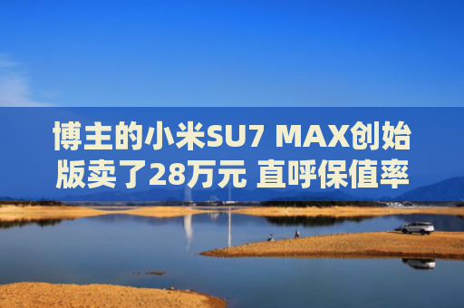 博主的小米SU7 MAX创始版卖了28万元 直呼保值率惊人