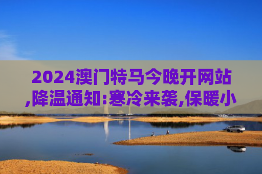 2024澳门特马今晚开网站,降温通知:寒冷来袭,保暖小贴士