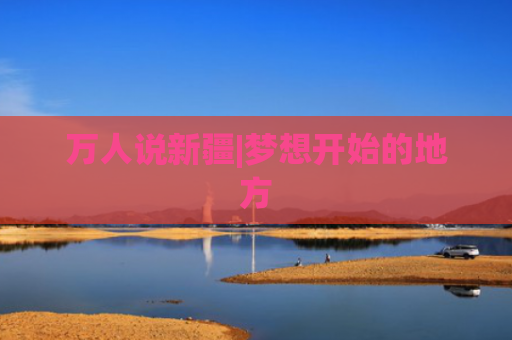 万人说新疆|梦想开始的地方