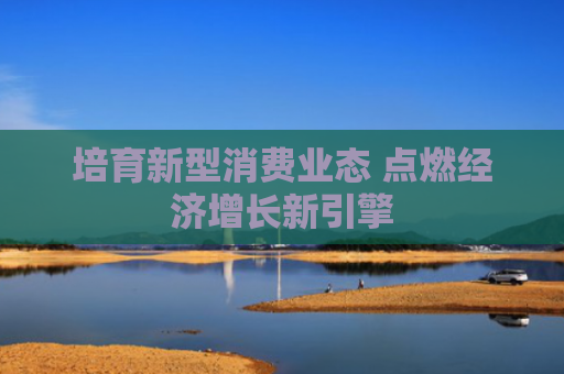 培育新型消费业态 点燃经济增长新引擎