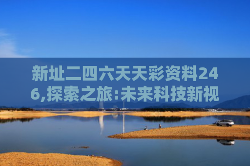新址二四六天天彩资料246,探索之旅:未来科技新视野的未来梦想