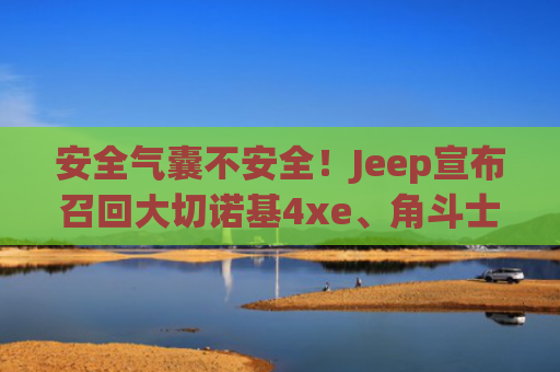 安全气囊不安全！Jeep宣布召回大切诺基4xe、角斗士车型
