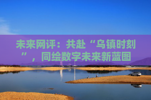 未来网评：共赴“乌镇时刻”，同绘数字未来新蓝图