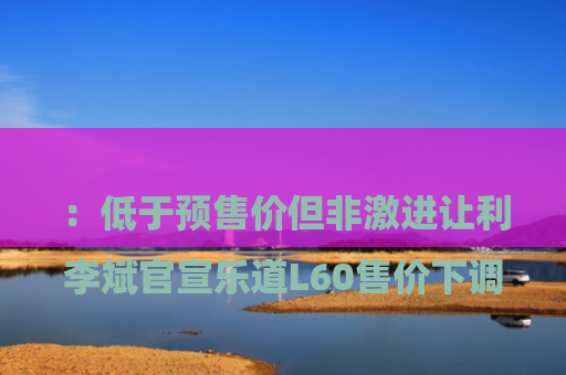 

李斌官宣乐道L60售价下调：低于预售价但非激进让利 | 蔚来子品牌定价策略曝光，预售用户将享惊喜差价