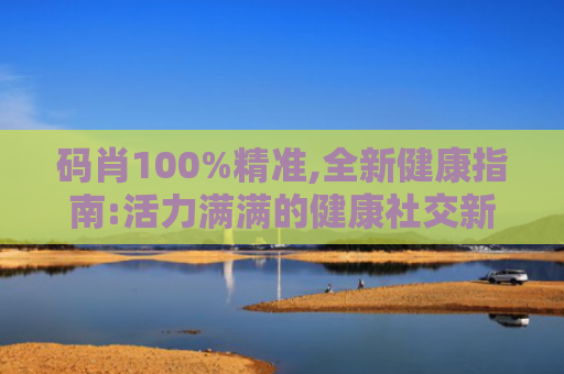 码肖100%精准,全新健康指南:活力满满的健康社交新体验