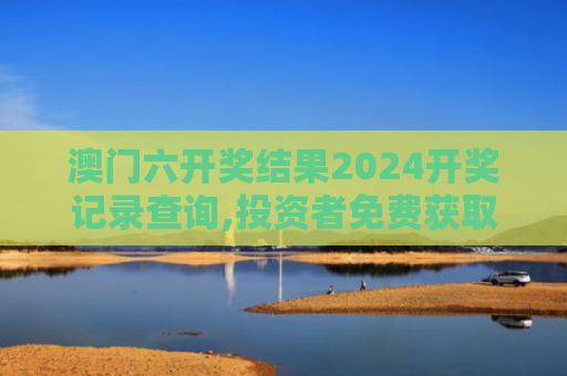 澳门六开奖结果2024开奖记录查询,投资者免费获取权威数据全攻略