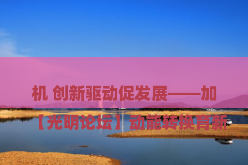 

【光明论坛】动能转换育新机 创新驱动促发展——加速新旧动能转换助推经济高质量跃升