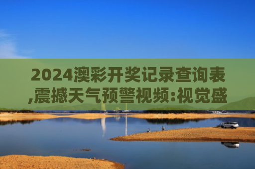 2024澳彩开奖记录查询表,震撼天气预警视频:视觉盛宴,安全提示