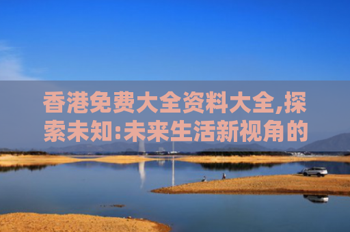 香港免费大全资料大全,探索未知:未来生活新视角的创新