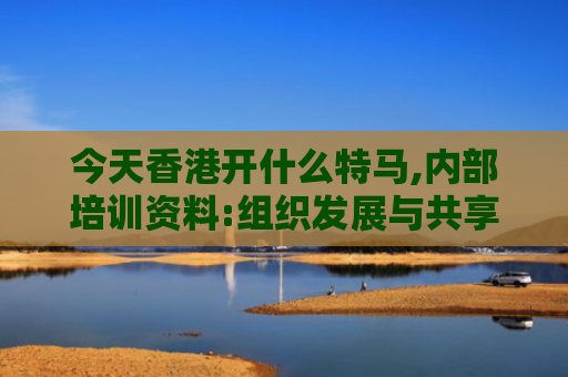 今天香港开什么特马,内部培训资料:组织发展与共享的融合