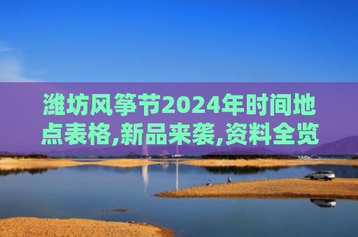 潍坊风筝节2024年时间地点表格,新品来袭,资料全览引热议
