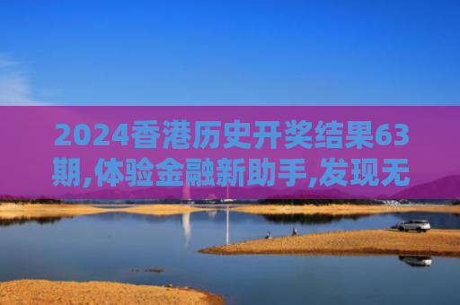 2024香港历史开奖结果63期,体验金融新助手,发现无穷乐趣,开启智慧之旅！