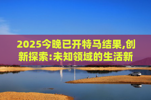 2025今晚已开特马结果,创新探索:未知领域的生活新视角