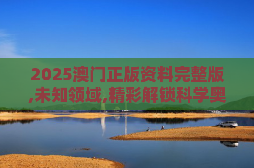 2025澳门正版资料完整版,未知领域,精彩解锁科学奥秘