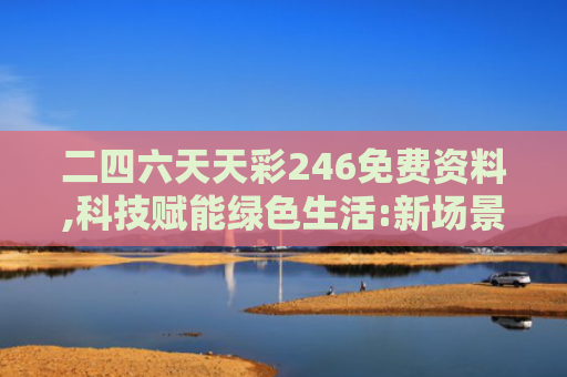 二四六天天彩246免费资料,科技赋能绿色生活:新场景,新未来