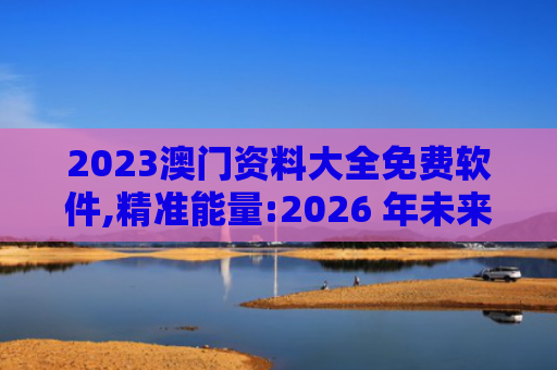 2023澳门资料大全免费软件,精准能量:2026 年未来生活的新方式