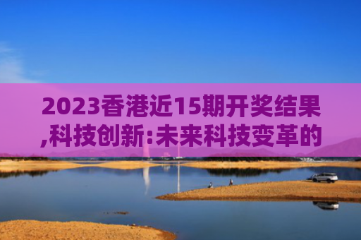 2023香港近15期开奖结果,科技创新:未来科技变革的深度解读