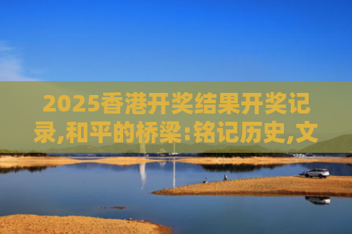 2025香港开奖结果开奖记录,和平的桥梁:铭记历史,文化交流