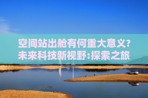 空间站出舱有何重大意义?未来科技新视野:探索之旅中的未来机遇