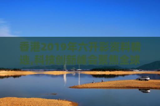 香港2019年六开彩资料精选,科技创新峰会聚焦全球协同