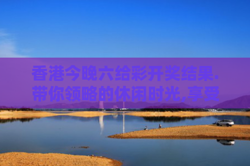 香港今晚六给彩开奖结果.带你领略的休闲时光,享受无尽轻松与惬意！