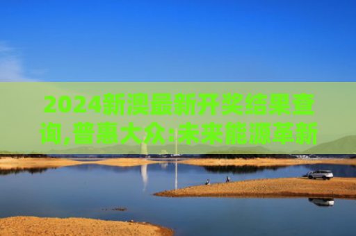 2024新澳最新开奖结果查询,普惠大众:未来能源革新带来新机遇