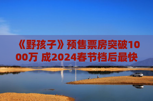 《野孩子》预售票房突破1000万 成2024春节档后最快影片
