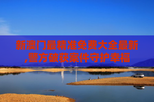 新澳门最精准免费大全最新,警方破获案件守护幸福