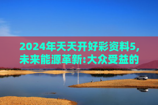 2024年天天开好彩资料5,未来能源革新:大众受益的经济转型