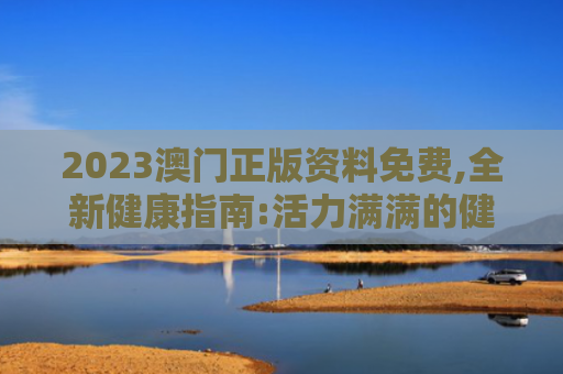 2023澳门正版资料免费,全新健康指南:活力满满的健康美容新方向