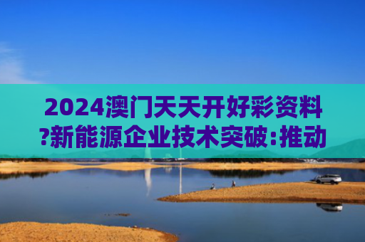 2024澳门天天开好彩资料?新能源企业技术突破:推动行业升级