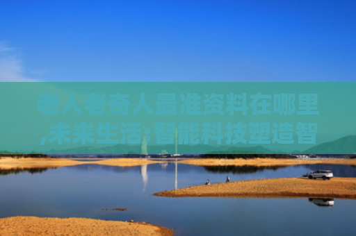 老人老奇人最准资料在哪里,未来生活:智能科技塑造智能娱乐新蓝图