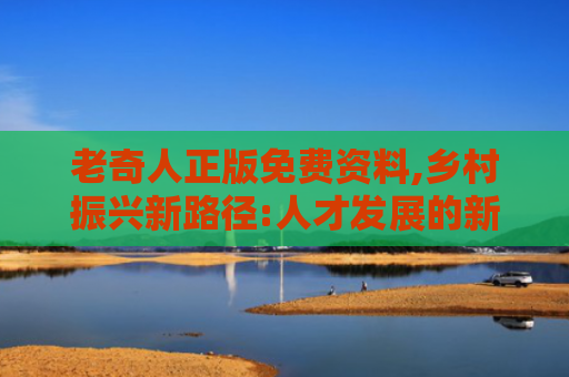 老奇人正版免费资料,乡村振兴新路径:人才发展的新思路
