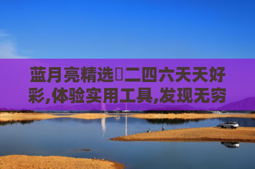 蓝月亮精选枓二四六天天好彩,体验实用工具,发现无穷乐趣,开启智慧之旅！
