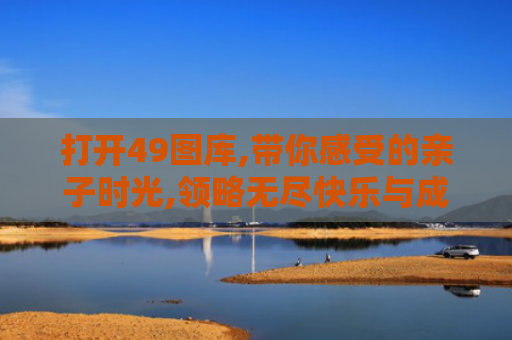 打开49图库,带你感受的亲子时光,领略无尽快乐与成长！
