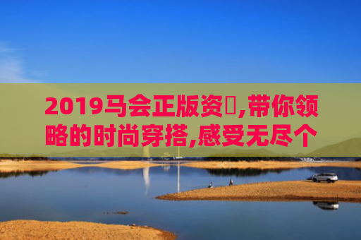 2019马会正版资枓,带你领略的时尚穿搭,感受无尽个性与魅力！