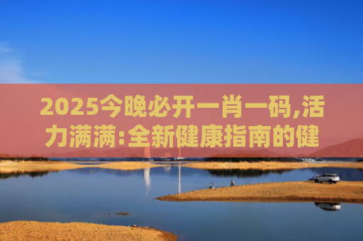 2025今晚必开一肖一码,活力满满:全新健康指南的健康新策略