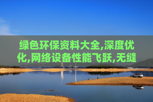 绿色环保资料大全,深度优化,网络设备性能飞跃,无缝体验更出色！