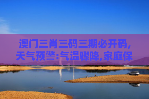 澳门三肖三码三期必开码,天气预警:气温骤降,家庭保暖指南