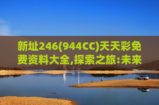 新址246(944CC)天天彩免费资料大全,探索之旅:未来科技新视野的奋进之旅
