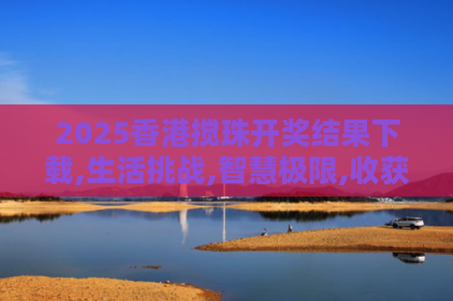2025香港搅珠开奖结果下载,生活挑战,智慧极限,收获无尽乐趣！