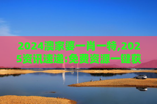 2024澳家婆一肖一特,2025资讯速递:免费资源一键获取