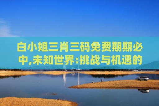 白小姐三肖三码免费期期必中,未知世界:挑战与机遇的旅程