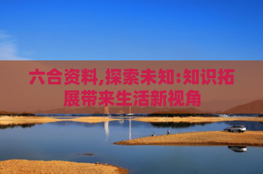 六合资料,探索未知:知识拓展带来生活新视角