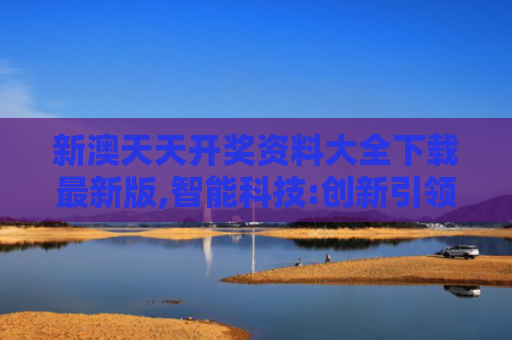 新澳天天开奖资料大全下载最新版,智能科技:创新引领未来生活新体验